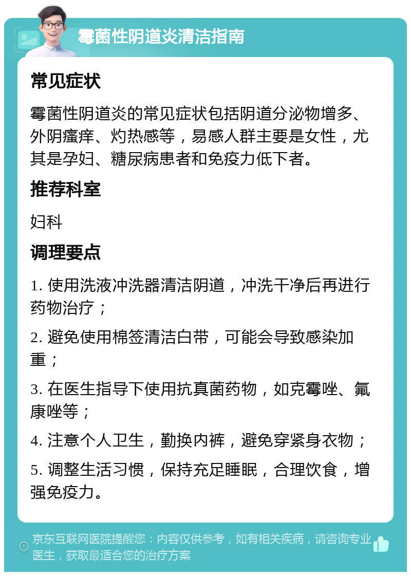 霉菌性阴道炎清洁指南 常见症状 霉菌性阴道炎的常见症状包括阴道分泌物增多、外阴瘙痒、灼热感等，易感人群主要是女性，尤其是孕妇、糖尿病患者和免疫力低下者。 推荐科室 妇科 调理要点 1. 使用洗液冲洗器清洁阴道，冲洗干净后再进行药物治疗； 2. 避免使用棉签清洁白带，可能会导致感染加重； 3. 在医生指导下使用抗真菌药物，如克霉唑、氟康唑等； 4. 注意个人卫生，勤换内裤，避免穿紧身衣物； 5. 调整生活习惯，保持充足睡眠，合理饮食，增强免疫力。