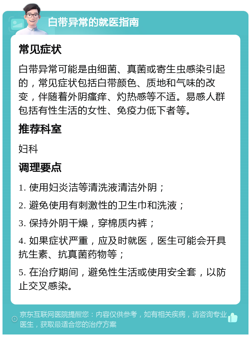 白带异常的就医指南 常见症状 白带异常可能是由细菌、真菌或寄生虫感染引起的，常见症状包括白带颜色、质地和气味的改变，伴随着外阴瘙痒、灼热感等不适。易感人群包括有性生活的女性、免疫力低下者等。 推荐科室 妇科 调理要点 1. 使用妇炎洁等清洗液清洁外阴； 2. 避免使用有刺激性的卫生巾和洗液； 3. 保持外阴干燥，穿棉质内裤； 4. 如果症状严重，应及时就医，医生可能会开具抗生素、抗真菌药物等； 5. 在治疗期间，避免性生活或使用安全套，以防止交叉感染。