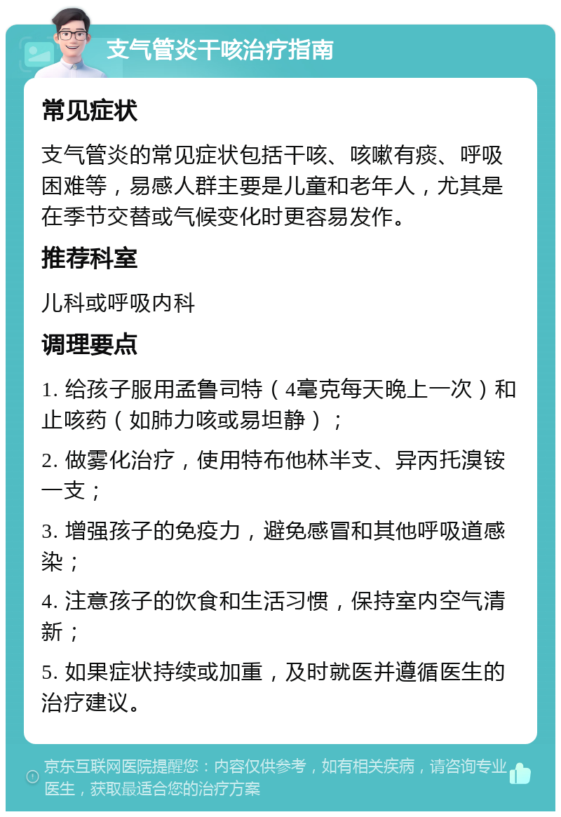 支气管炎干咳治疗指南 常见症状 支气管炎的常见症状包括干咳、咳嗽有痰、呼吸困难等，易感人群主要是儿童和老年人，尤其是在季节交替或气候变化时更容易发作。 推荐科室 儿科或呼吸内科 调理要点 1. 给孩子服用孟鲁司特（4毫克每天晚上一次）和止咳药（如肺力咳或易坦静）； 2. 做雾化治疗，使用特布他林半支、异丙托溴铵一支； 3. 增强孩子的免疫力，避免感冒和其他呼吸道感染； 4. 注意孩子的饮食和生活习惯，保持室内空气清新； 5. 如果症状持续或加重，及时就医并遵循医生的治疗建议。