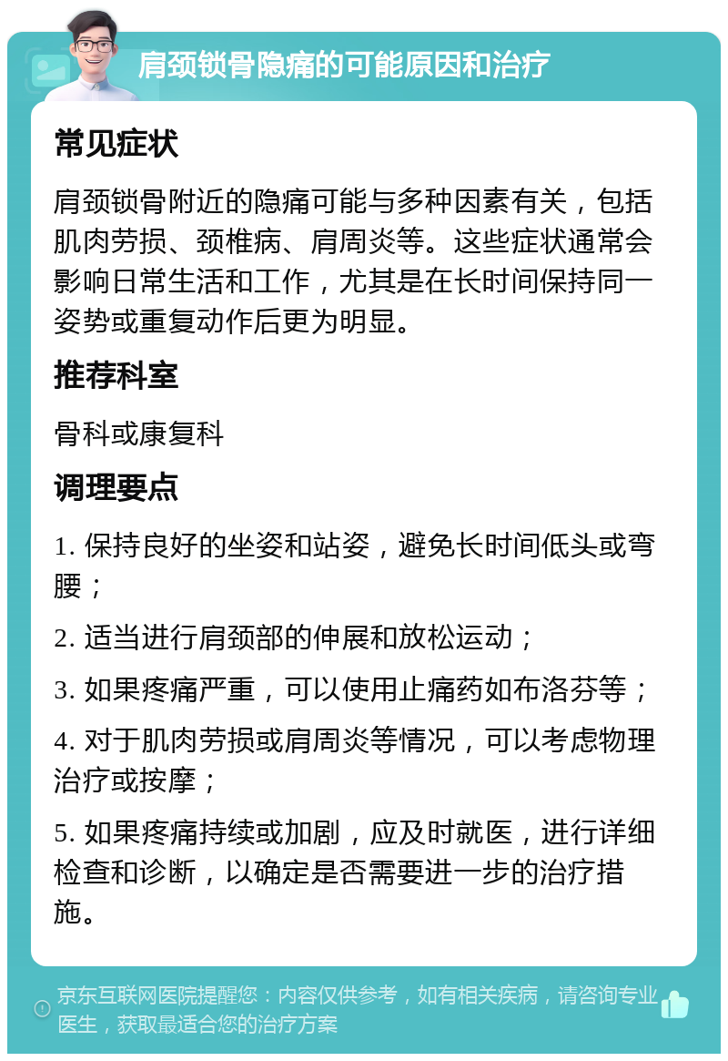 肩颈锁骨隐痛的可能原因和治疗 常见症状 肩颈锁骨附近的隐痛可能与多种因素有关，包括肌肉劳损、颈椎病、肩周炎等。这些症状通常会影响日常生活和工作，尤其是在长时间保持同一姿势或重复动作后更为明显。 推荐科室 骨科或康复科 调理要点 1. 保持良好的坐姿和站姿，避免长时间低头或弯腰； 2. 适当进行肩颈部的伸展和放松运动； 3. 如果疼痛严重，可以使用止痛药如布洛芬等； 4. 对于肌肉劳损或肩周炎等情况，可以考虑物理治疗或按摩； 5. 如果疼痛持续或加剧，应及时就医，进行详细检查和诊断，以确定是否需要进一步的治疗措施。