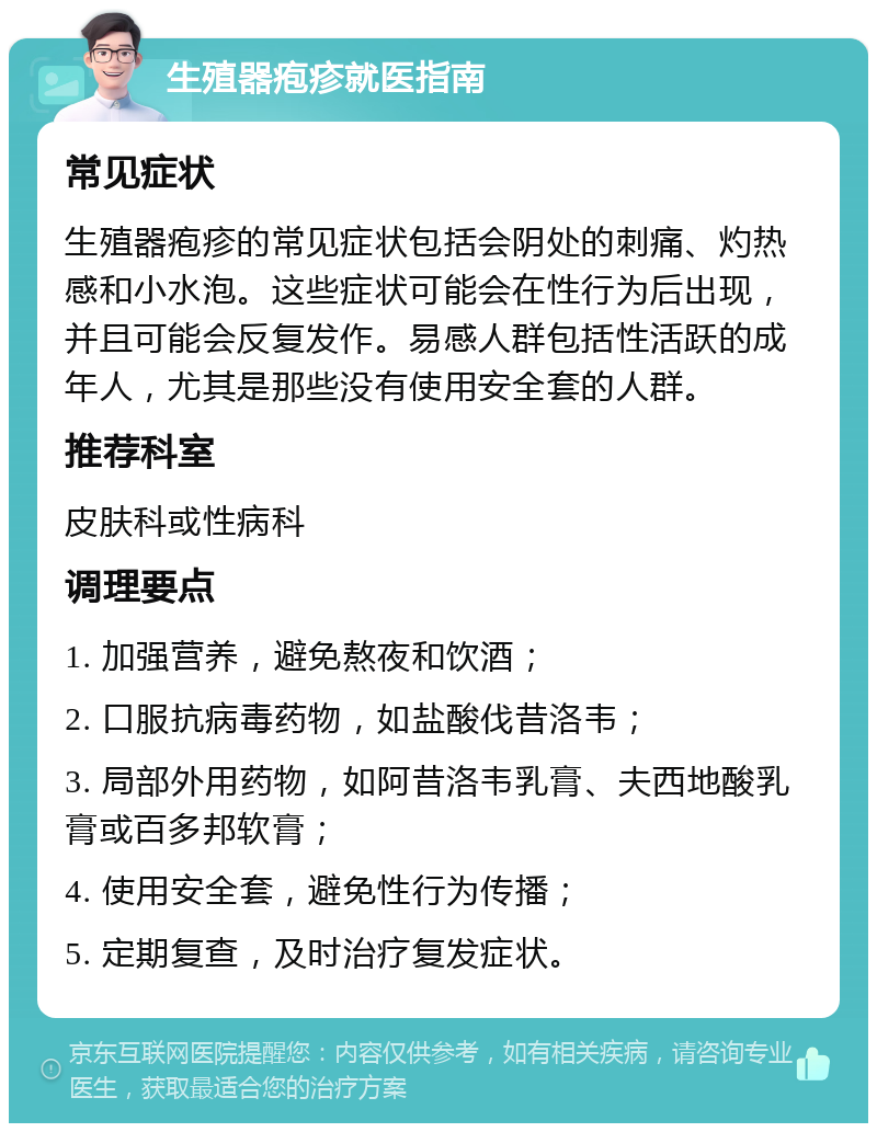 生殖器疱疹就医指南 常见症状 生殖器疱疹的常见症状包括会阴处的刺痛、灼热感和小水泡。这些症状可能会在性行为后出现，并且可能会反复发作。易感人群包括性活跃的成年人，尤其是那些没有使用安全套的人群。 推荐科室 皮肤科或性病科 调理要点 1. 加强营养，避免熬夜和饮酒； 2. 口服抗病毒药物，如盐酸伐昔洛韦； 3. 局部外用药物，如阿昔洛韦乳膏、夫西地酸乳膏或百多邦软膏； 4. 使用安全套，避免性行为传播； 5. 定期复查，及时治疗复发症状。