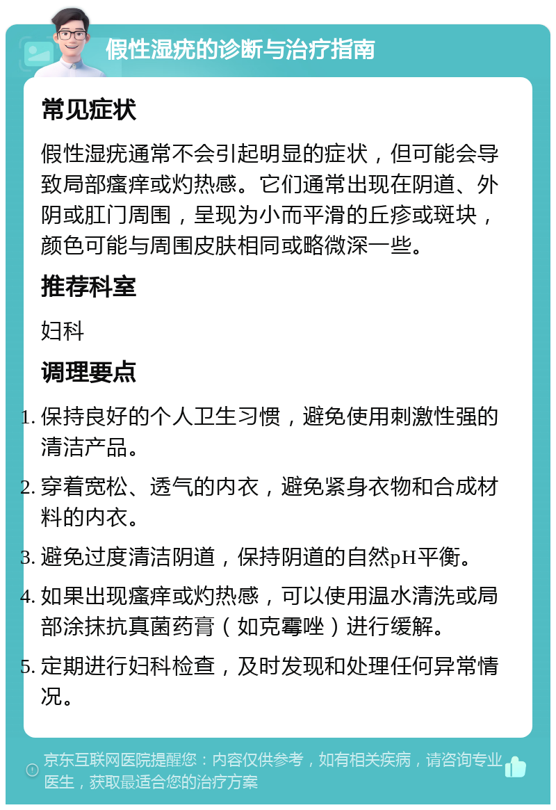 假性湿疣的诊断与治疗指南 常见症状 假性湿疣通常不会引起明显的症状，但可能会导致局部瘙痒或灼热感。它们通常出现在阴道、外阴或肛门周围，呈现为小而平滑的丘疹或斑块，颜色可能与周围皮肤相同或略微深一些。 推荐科室 妇科 调理要点 保持良好的个人卫生习惯，避免使用刺激性强的清洁产品。 穿着宽松、透气的内衣，避免紧身衣物和合成材料的内衣。 避免过度清洁阴道，保持阴道的自然pH平衡。 如果出现瘙痒或灼热感，可以使用温水清洗或局部涂抹抗真菌药膏（如克霉唑）进行缓解。 定期进行妇科检查，及时发现和处理任何异常情况。