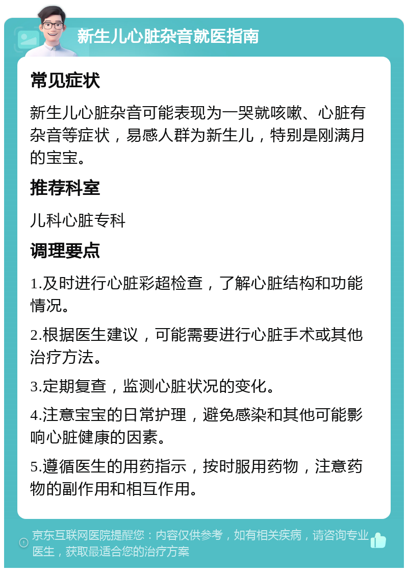 新生儿心脏杂音就医指南 常见症状 新生儿心脏杂音可能表现为一哭就咳嗽、心脏有杂音等症状，易感人群为新生儿，特别是刚满月的宝宝。 推荐科室 儿科心脏专科 调理要点 1.及时进行心脏彩超检查，了解心脏结构和功能情况。 2.根据医生建议，可能需要进行心脏手术或其他治疗方法。 3.定期复查，监测心脏状况的变化。 4.注意宝宝的日常护理，避免感染和其他可能影响心脏健康的因素。 5.遵循医生的用药指示，按时服用药物，注意药物的副作用和相互作用。