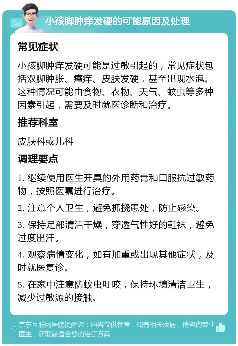 小孩脚肿痒发硬的可能原因及处理 常见症状 小孩脚肿痒发硬可能是过敏引起的，常见症状包括双脚肿胀、瘙痒、皮肤发硬，甚至出现水泡。这种情况可能由食物、衣物、天气、蚊虫等多种因素引起，需要及时就医诊断和治疗。 推荐科室 皮肤科或儿科 调理要点 1. 继续使用医生开具的外用药膏和口服抗过敏药物，按照医嘱进行治疗。 2. 注意个人卫生，避免抓挠患处，防止感染。 3. 保持足部清洁干燥，穿透气性好的鞋袜，避免过度出汗。 4. 观察病情变化，如有加重或出现其他症状，及时就医复诊。 5. 在家中注意防蚊虫叮咬，保持环境清洁卫生，减少过敏源的接触。