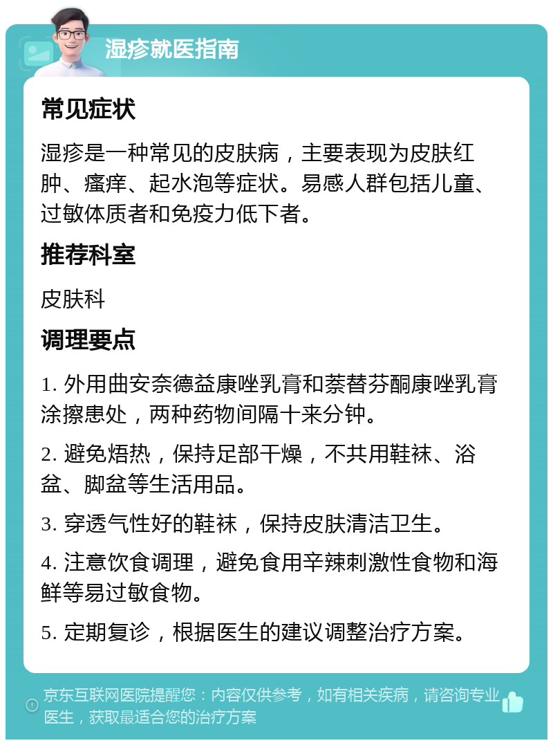 湿疹就医指南 常见症状 湿疹是一种常见的皮肤病，主要表现为皮肤红肿、瘙痒、起水泡等症状。易感人群包括儿童、过敏体质者和免疫力低下者。 推荐科室 皮肤科 调理要点 1. 外用曲安奈德益康唑乳膏和萘替芬酮康唑乳膏涂擦患处，两种药物间隔十来分钟。 2. 避免焐热，保持足部干燥，不共用鞋袜、浴盆、脚盆等生活用品。 3. 穿透气性好的鞋袜，保持皮肤清洁卫生。 4. 注意饮食调理，避免食用辛辣刺激性食物和海鲜等易过敏食物。 5. 定期复诊，根据医生的建议调整治疗方案。