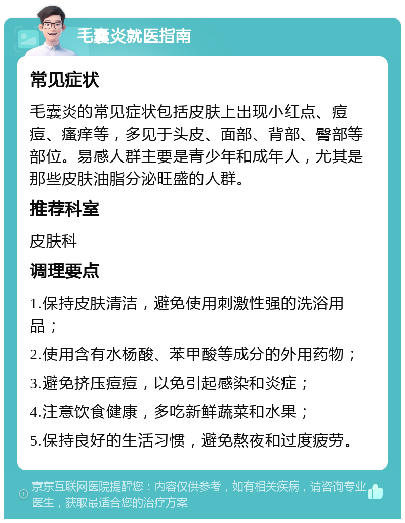 毛囊炎就医指南 常见症状 毛囊炎的常见症状包括皮肤上出现小红点、痘痘、瘙痒等，多见于头皮、面部、背部、臀部等部位。易感人群主要是青少年和成年人，尤其是那些皮肤油脂分泌旺盛的人群。 推荐科室 皮肤科 调理要点 1.保持皮肤清洁，避免使用刺激性强的洗浴用品； 2.使用含有水杨酸、苯甲酸等成分的外用药物； 3.避免挤压痘痘，以免引起感染和炎症； 4.注意饮食健康，多吃新鲜蔬菜和水果； 5.保持良好的生活习惯，避免熬夜和过度疲劳。