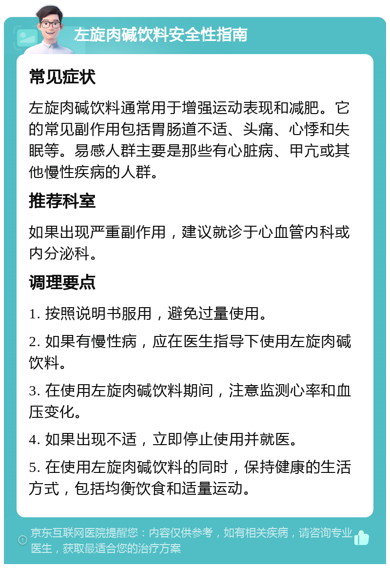 左旋肉碱饮料安全性指南 常见症状 左旋肉碱饮料通常用于增强运动表现和减肥。它的常见副作用包括胃肠道不适、头痛、心悸和失眠等。易感人群主要是那些有心脏病、甲亢或其他慢性疾病的人群。 推荐科室 如果出现严重副作用，建议就诊于心血管内科或内分泌科。 调理要点 1. 按照说明书服用，避免过量使用。 2. 如果有慢性病，应在医生指导下使用左旋肉碱饮料。 3. 在使用左旋肉碱饮料期间，注意监测心率和血压变化。 4. 如果出现不适，立即停止使用并就医。 5. 在使用左旋肉碱饮料的同时，保持健康的生活方式，包括均衡饮食和适量运动。