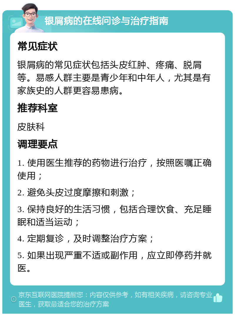 银屑病的在线问诊与治疗指南 常见症状 银屑病的常见症状包括头皮红肿、疼痛、脱屑等。易感人群主要是青少年和中年人，尤其是有家族史的人群更容易患病。 推荐科室 皮肤科 调理要点 1. 使用医生推荐的药物进行治疗，按照医嘱正确使用； 2. 避免头皮过度摩擦和刺激； 3. 保持良好的生活习惯，包括合理饮食、充足睡眠和适当运动； 4. 定期复诊，及时调整治疗方案； 5. 如果出现严重不适或副作用，应立即停药并就医。