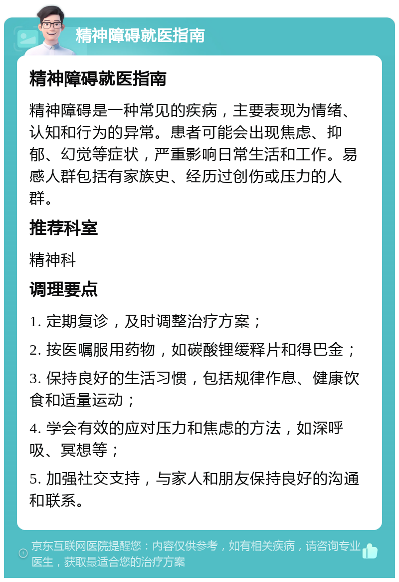 精神障碍就医指南 精神障碍就医指南 精神障碍是一种常见的疾病，主要表现为情绪、认知和行为的异常。患者可能会出现焦虑、抑郁、幻觉等症状，严重影响日常生活和工作。易感人群包括有家族史、经历过创伤或压力的人群。 推荐科室 精神科 调理要点 1. 定期复诊，及时调整治疗方案； 2. 按医嘱服用药物，如碳酸锂缓释片和得巴金； 3. 保持良好的生活习惯，包括规律作息、健康饮食和适量运动； 4. 学会有效的应对压力和焦虑的方法，如深呼吸、冥想等； 5. 加强社交支持，与家人和朋友保持良好的沟通和联系。