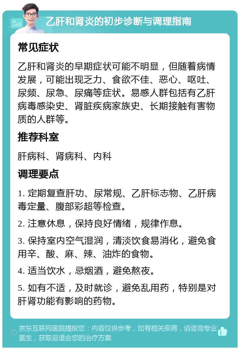 乙肝和肾炎的初步诊断与调理指南 常见症状 乙肝和肾炎的早期症状可能不明显，但随着病情发展，可能出现乏力、食欲不佳、恶心、呕吐、尿频、尿急、尿痛等症状。易感人群包括有乙肝病毒感染史、肾脏疾病家族史、长期接触有害物质的人群等。 推荐科室 肝病科、肾病科、内科 调理要点 1. 定期复查肝功、尿常规、乙肝标志物、乙肝病毒定量、腹部彩超等检查。 2. 注意休息，保持良好情绪，规律作息。 3. 保持室内空气湿润，清淡饮食易消化，避免食用辛、酸、麻、辣、油炸的食物。 4. 适当饮水，忌烟酒，避免熬夜。 5. 如有不适，及时就诊，避免乱用药，特别是对肝肾功能有影响的药物。