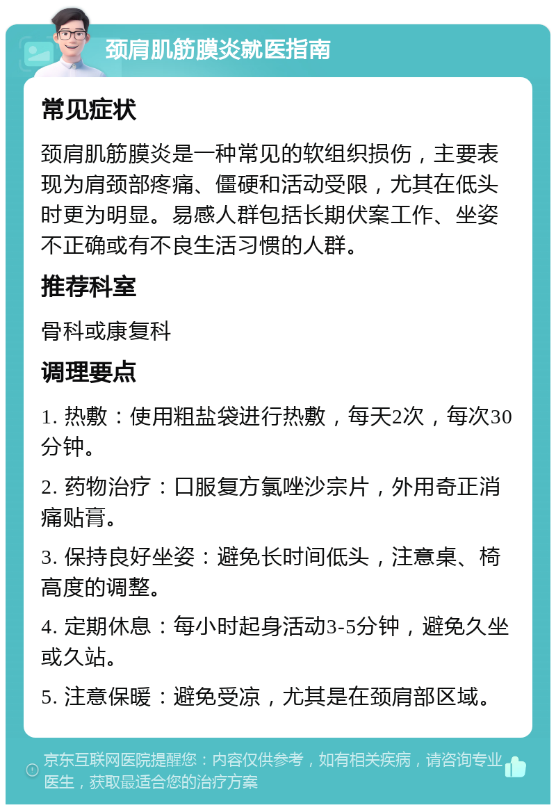 颈肩肌筋膜炎就医指南 常见症状 颈肩肌筋膜炎是一种常见的软组织损伤，主要表现为肩颈部疼痛、僵硬和活动受限，尤其在低头时更为明显。易感人群包括长期伏案工作、坐姿不正确或有不良生活习惯的人群。 推荐科室 骨科或康复科 调理要点 1. 热敷：使用粗盐袋进行热敷，每天2次，每次30分钟。 2. 药物治疗：口服复方氯唑沙宗片，外用奇正消痛贴膏。 3. 保持良好坐姿：避免长时间低头，注意桌、椅高度的调整。 4. 定期休息：每小时起身活动3-5分钟，避免久坐或久站。 5. 注意保暖：避免受凉，尤其是在颈肩部区域。