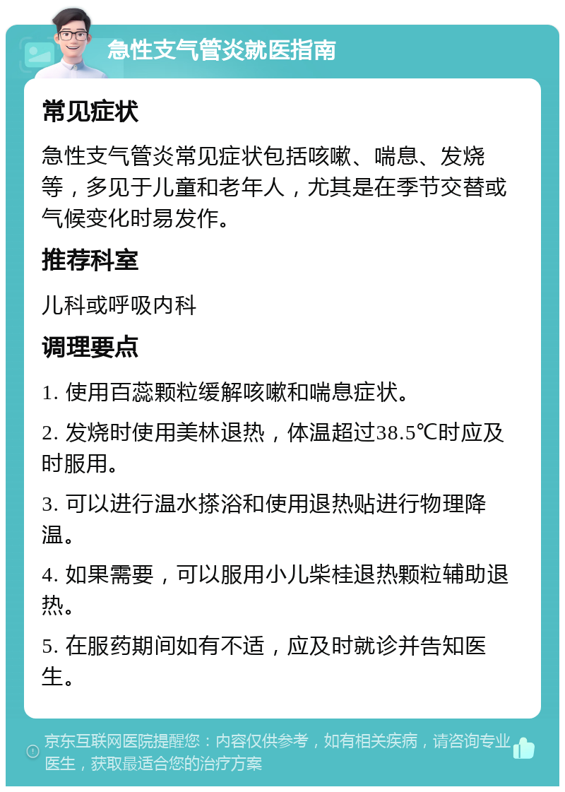 急性支气管炎就医指南 常见症状 急性支气管炎常见症状包括咳嗽、喘息、发烧等，多见于儿童和老年人，尤其是在季节交替或气候变化时易发作。 推荐科室 儿科或呼吸内科 调理要点 1. 使用百蕊颗粒缓解咳嗽和喘息症状。 2. 发烧时使用美林退热，体温超过38.5℃时应及时服用。 3. 可以进行温水搽浴和使用退热贴进行物理降温。 4. 如果需要，可以服用小儿柴桂退热颗粒辅助退热。 5. 在服药期间如有不适，应及时就诊并告知医生。