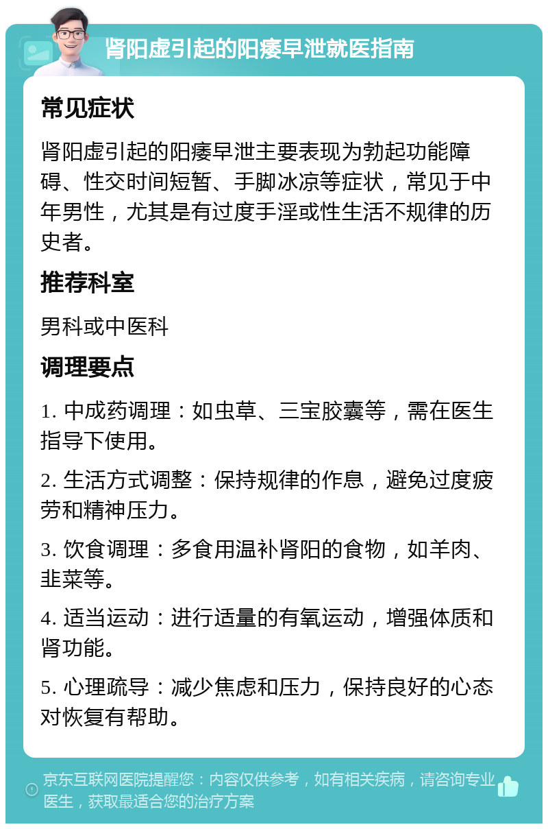 肾阳虚引起的阳痿早泄就医指南 常见症状 肾阳虚引起的阳痿早泄主要表现为勃起功能障碍、性交时间短暂、手脚冰凉等症状，常见于中年男性，尤其是有过度手淫或性生活不规律的历史者。 推荐科室 男科或中医科 调理要点 1. 中成药调理：如虫草、三宝胶囊等，需在医生指导下使用。 2. 生活方式调整：保持规律的作息，避免过度疲劳和精神压力。 3. 饮食调理：多食用温补肾阳的食物，如羊肉、韭菜等。 4. 适当运动：进行适量的有氧运动，增强体质和肾功能。 5. 心理疏导：减少焦虑和压力，保持良好的心态对恢复有帮助。