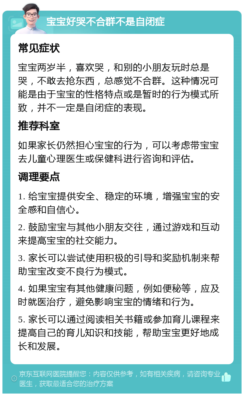 宝宝好哭不合群不是自闭症 常见症状 宝宝两岁半，喜欢哭，和别的小朋友玩时总是哭，不敢去抢东西，总感觉不合群。这种情况可能是由于宝宝的性格特点或是暂时的行为模式所致，并不一定是自闭症的表现。 推荐科室 如果家长仍然担心宝宝的行为，可以考虑带宝宝去儿童心理医生或保健科进行咨询和评估。 调理要点 1. 给宝宝提供安全、稳定的环境，增强宝宝的安全感和自信心。 2. 鼓励宝宝与其他小朋友交往，通过游戏和互动来提高宝宝的社交能力。 3. 家长可以尝试使用积极的引导和奖励机制来帮助宝宝改变不良行为模式。 4. 如果宝宝有其他健康问题，例如便秘等，应及时就医治疗，避免影响宝宝的情绪和行为。 5. 家长可以通过阅读相关书籍或参加育儿课程来提高自己的育儿知识和技能，帮助宝宝更好地成长和发展。