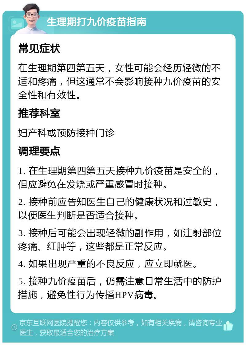 生理期打九价疫苗指南 常见症状 在生理期第四第五天，女性可能会经历轻微的不适和疼痛，但这通常不会影响接种九价疫苗的安全性和有效性。 推荐科室 妇产科或预防接种门诊 调理要点 1. 在生理期第四第五天接种九价疫苗是安全的，但应避免在发烧或严重感冒时接种。 2. 接种前应告知医生自己的健康状况和过敏史，以便医生判断是否适合接种。 3. 接种后可能会出现轻微的副作用，如注射部位疼痛、红肿等，这些都是正常反应。 4. 如果出现严重的不良反应，应立即就医。 5. 接种九价疫苗后，仍需注意日常生活中的防护措施，避免性行为传播HPV病毒。