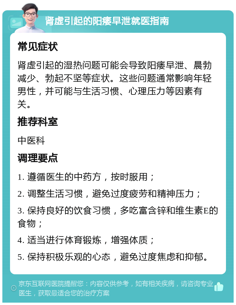 肾虚引起的阳痿早泄就医指南 常见症状 肾虚引起的湿热问题可能会导致阳痿早泄、晨勃减少、勃起不坚等症状。这些问题通常影响年轻男性，并可能与生活习惯、心理压力等因素有关。 推荐科室 中医科 调理要点 1. 遵循医生的中药方，按时服用； 2. 调整生活习惯，避免过度疲劳和精神压力； 3. 保持良好的饮食习惯，多吃富含锌和维生素E的食物； 4. 适当进行体育锻炼，增强体质； 5. 保持积极乐观的心态，避免过度焦虑和抑郁。