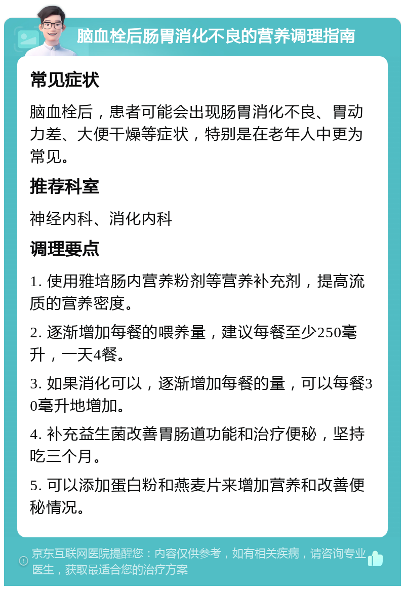 脑血栓后肠胃消化不良的营养调理指南 常见症状 脑血栓后，患者可能会出现肠胃消化不良、胃动力差、大便干燥等症状，特别是在老年人中更为常见。 推荐科室 神经内科、消化内科 调理要点 1. 使用雅培肠内营养粉剂等营养补充剂，提高流质的营养密度。 2. 逐渐增加每餐的喂养量，建议每餐至少250毫升，一天4餐。 3. 如果消化可以，逐渐增加每餐的量，可以每餐30毫升地增加。 4. 补充益生菌改善胃肠道功能和治疗便秘，坚持吃三个月。 5. 可以添加蛋白粉和燕麦片来增加营养和改善便秘情况。