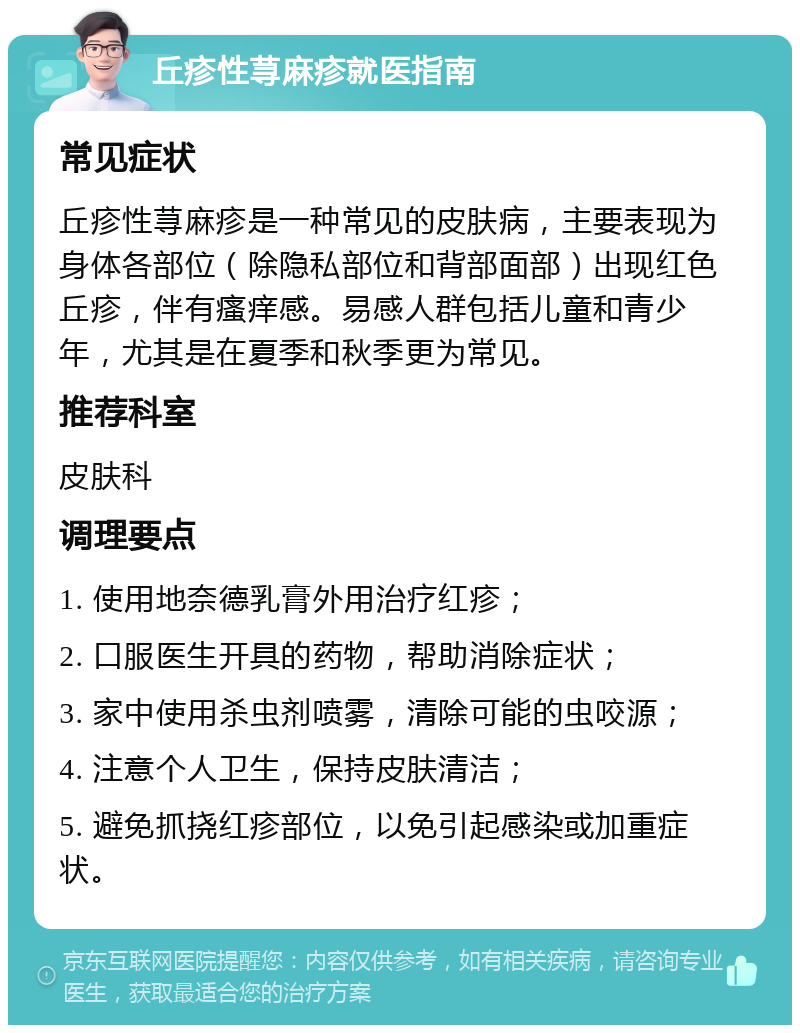 丘疹性荨麻疹就医指南 常见症状 丘疹性荨麻疹是一种常见的皮肤病，主要表现为身体各部位（除隐私部位和背部面部）出现红色丘疹，伴有瘙痒感。易感人群包括儿童和青少年，尤其是在夏季和秋季更为常见。 推荐科室 皮肤科 调理要点 1. 使用地奈德乳膏外用治疗红疹； 2. 口服医生开具的药物，帮助消除症状； 3. 家中使用杀虫剂喷雾，清除可能的虫咬源； 4. 注意个人卫生，保持皮肤清洁； 5. 避免抓挠红疹部位，以免引起感染或加重症状。