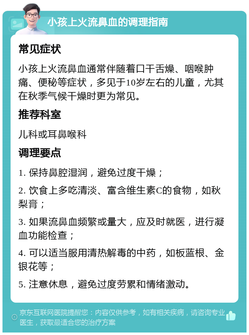 小孩上火流鼻血的调理指南 常见症状 小孩上火流鼻血通常伴随着口干舌燥、咽喉肿痛、便秘等症状，多见于10岁左右的儿童，尤其在秋季气候干燥时更为常见。 推荐科室 儿科或耳鼻喉科 调理要点 1. 保持鼻腔湿润，避免过度干燥； 2. 饮食上多吃清淡、富含维生素C的食物，如秋梨膏； 3. 如果流鼻血频繁或量大，应及时就医，进行凝血功能检查； 4. 可以适当服用清热解毒的中药，如板蓝根、金银花等； 5. 注意休息，避免过度劳累和情绪激动。