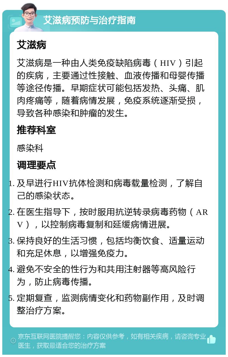 艾滋病预防与治疗指南 艾滋病 艾滋病是一种由人类免疫缺陷病毒（HIV）引起的疾病，主要通过性接触、血液传播和母婴传播等途径传播。早期症状可能包括发热、头痛、肌肉疼痛等，随着病情发展，免疫系统逐渐受损，导致各种感染和肿瘤的发生。 推荐科室 感染科 调理要点 及早进行HIV抗体检测和病毒载量检测，了解自己的感染状态。 在医生指导下，按时服用抗逆转录病毒药物（ARV），以控制病毒复制和延缓病情进展。 保持良好的生活习惯，包括均衡饮食、适量运动和充足休息，以增强免疫力。 避免不安全的性行为和共用注射器等高风险行为，防止病毒传播。 定期复查，监测病情变化和药物副作用，及时调整治疗方案。