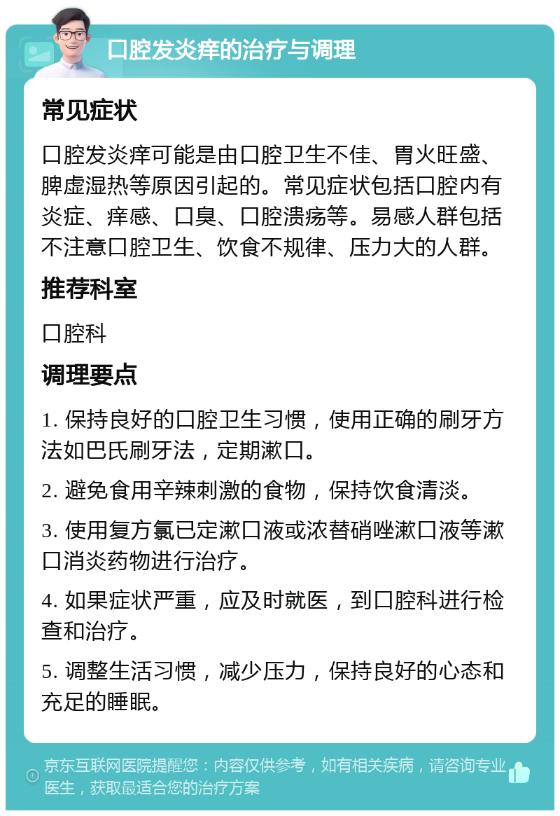 口腔发炎痒的治疗与调理 常见症状 口腔发炎痒可能是由口腔卫生不佳、胃火旺盛、脾虚湿热等原因引起的。常见症状包括口腔内有炎症、痒感、口臭、口腔溃疡等。易感人群包括不注意口腔卫生、饮食不规律、压力大的人群。 推荐科室 口腔科 调理要点 1. 保持良好的口腔卫生习惯，使用正确的刷牙方法如巴氏刷牙法，定期漱口。 2. 避免食用辛辣刺激的食物，保持饮食清淡。 3. 使用复方氯已定漱口液或浓替硝唑漱口液等漱口消炎药物进行治疗。 4. 如果症状严重，应及时就医，到口腔科进行检查和治疗。 5. 调整生活习惯，减少压力，保持良好的心态和充足的睡眠。