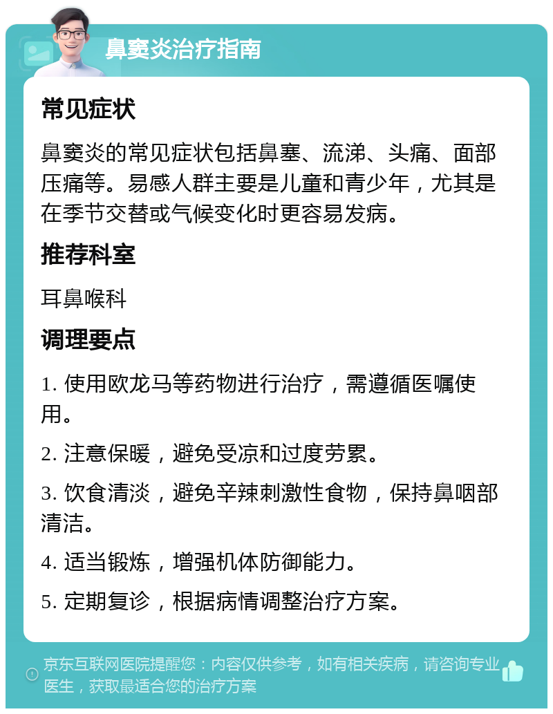 鼻窦炎治疗指南 常见症状 鼻窦炎的常见症状包括鼻塞、流涕、头痛、面部压痛等。易感人群主要是儿童和青少年，尤其是在季节交替或气候变化时更容易发病。 推荐科室 耳鼻喉科 调理要点 1. 使用欧龙马等药物进行治疗，需遵循医嘱使用。 2. 注意保暖，避免受凉和过度劳累。 3. 饮食清淡，避免辛辣刺激性食物，保持鼻咽部清洁。 4. 适当锻炼，增强机体防御能力。 5. 定期复诊，根据病情调整治疗方案。