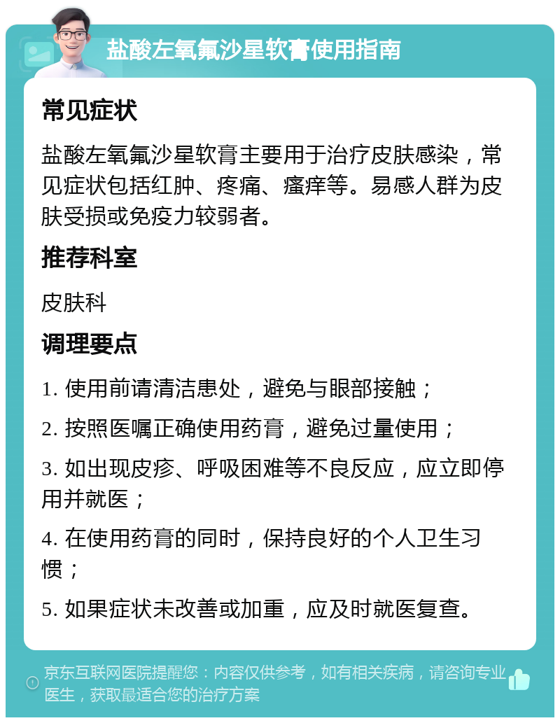 盐酸左氧氟沙星软膏使用指南 常见症状 盐酸左氧氟沙星软膏主要用于治疗皮肤感染，常见症状包括红肿、疼痛、瘙痒等。易感人群为皮肤受损或免疫力较弱者。 推荐科室 皮肤科 调理要点 1. 使用前请清洁患处，避免与眼部接触； 2. 按照医嘱正确使用药膏，避免过量使用； 3. 如出现皮疹、呼吸困难等不良反应，应立即停用并就医； 4. 在使用药膏的同时，保持良好的个人卫生习惯； 5. 如果症状未改善或加重，应及时就医复查。