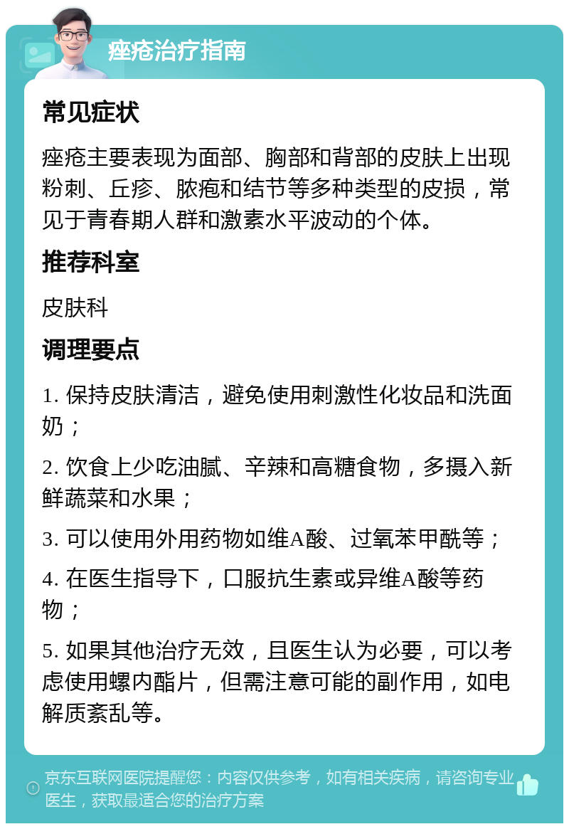 痤疮治疗指南 常见症状 痤疮主要表现为面部、胸部和背部的皮肤上出现粉刺、丘疹、脓疱和结节等多种类型的皮损，常见于青春期人群和激素水平波动的个体。 推荐科室 皮肤科 调理要点 1. 保持皮肤清洁，避免使用刺激性化妆品和洗面奶； 2. 饮食上少吃油腻、辛辣和高糖食物，多摄入新鲜蔬菜和水果； 3. 可以使用外用药物如维A酸、过氧苯甲酰等； 4. 在医生指导下，口服抗生素或异维A酸等药物； 5. 如果其他治疗无效，且医生认为必要，可以考虑使用螺内酯片，但需注意可能的副作用，如电解质紊乱等。