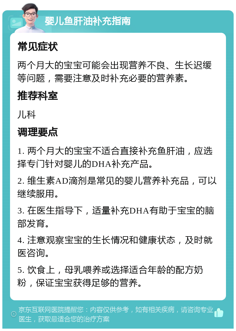 婴儿鱼肝油补充指南 常见症状 两个月大的宝宝可能会出现营养不良、生长迟缓等问题，需要注意及时补充必要的营养素。 推荐科室 儿科 调理要点 1. 两个月大的宝宝不适合直接补充鱼肝油，应选择专门针对婴儿的DHA补充产品。 2. 维生素AD滴剂是常见的婴儿营养补充品，可以继续服用。 3. 在医生指导下，适量补充DHA有助于宝宝的脑部发育。 4. 注意观察宝宝的生长情况和健康状态，及时就医咨询。 5. 饮食上，母乳喂养或选择适合年龄的配方奶粉，保证宝宝获得足够的营养。