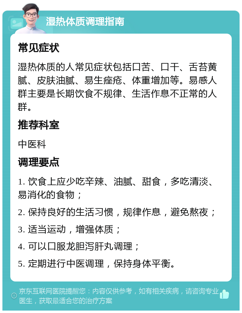 湿热体质调理指南 常见症状 湿热体质的人常见症状包括口苦、口干、舌苔黄腻、皮肤油腻、易生痤疮、体重增加等。易感人群主要是长期饮食不规律、生活作息不正常的人群。 推荐科室 中医科 调理要点 1. 饮食上应少吃辛辣、油腻、甜食，多吃清淡、易消化的食物； 2. 保持良好的生活习惯，规律作息，避免熬夜； 3. 适当运动，增强体质； 4. 可以口服龙胆泻肝丸调理； 5. 定期进行中医调理，保持身体平衡。