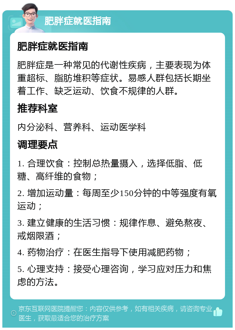 肥胖症就医指南 肥胖症就医指南 肥胖症是一种常见的代谢性疾病，主要表现为体重超标、脂肪堆积等症状。易感人群包括长期坐着工作、缺乏运动、饮食不规律的人群。 推荐科室 内分泌科、营养科、运动医学科 调理要点 1. 合理饮食：控制总热量摄入，选择低脂、低糖、高纤维的食物； 2. 增加运动量：每周至少150分钟的中等强度有氧运动； 3. 建立健康的生活习惯：规律作息、避免熬夜、戒烟限酒； 4. 药物治疗：在医生指导下使用减肥药物； 5. 心理支持：接受心理咨询，学习应对压力和焦虑的方法。