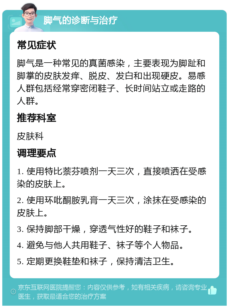 脚气的诊断与治疗 常见症状 脚气是一种常见的真菌感染，主要表现为脚趾和脚掌的皮肤发痒、脱皮、发白和出现硬皮。易感人群包括经常穿密闭鞋子、长时间站立或走路的人群。 推荐科室 皮肤科 调理要点 1. 使用特比萘芬喷剂一天三次，直接喷洒在受感染的皮肤上。 2. 使用环吡酮胺乳膏一天三次，涂抹在受感染的皮肤上。 3. 保持脚部干燥，穿透气性好的鞋子和袜子。 4. 避免与他人共用鞋子、袜子等个人物品。 5. 定期更换鞋垫和袜子，保持清洁卫生。