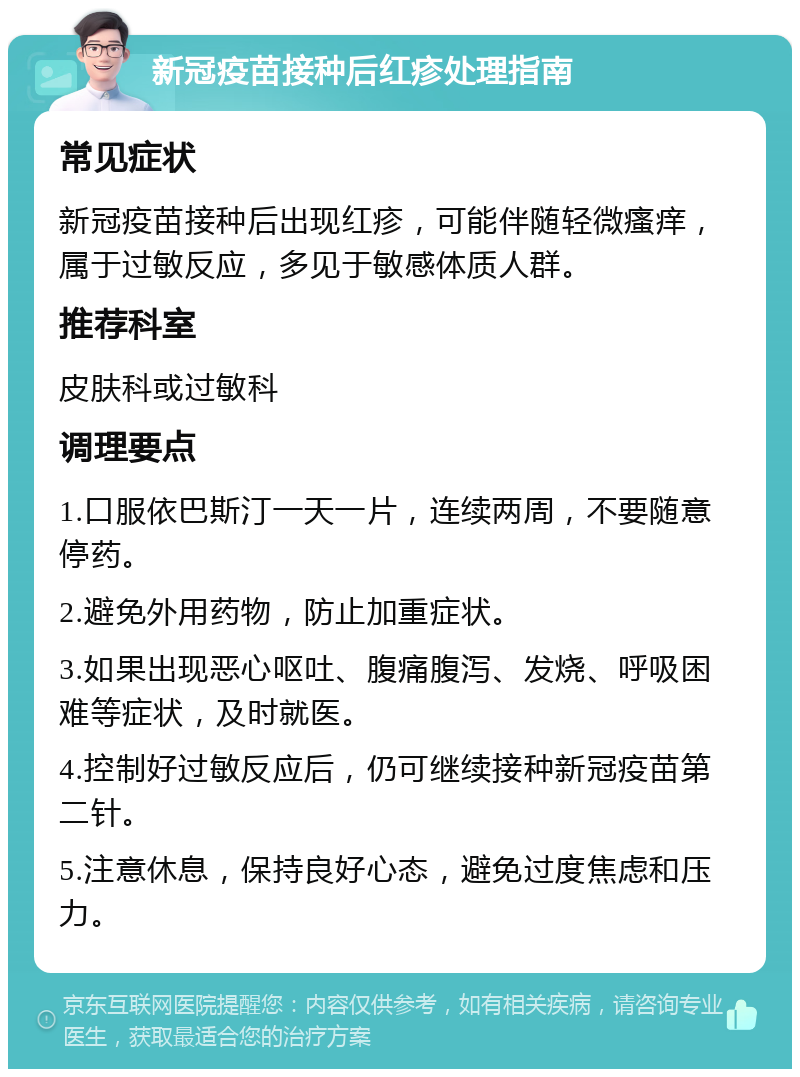 新冠疫苗接种后红疹处理指南 常见症状 新冠疫苗接种后出现红疹，可能伴随轻微瘙痒，属于过敏反应，多见于敏感体质人群。 推荐科室 皮肤科或过敏科 调理要点 1.口服依巴斯汀一天一片，连续两周，不要随意停药。 2.避免外用药物，防止加重症状。 3.如果出现恶心呕吐、腹痛腹泻、发烧、呼吸困难等症状，及时就医。 4.控制好过敏反应后，仍可继续接种新冠疫苗第二针。 5.注意休息，保持良好心态，避免过度焦虑和压力。