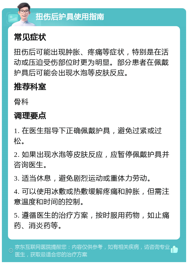 扭伤后护具使用指南 常见症状 扭伤后可能出现肿胀、疼痛等症状，特别是在活动或压迫受伤部位时更为明显。部分患者在佩戴护具后可能会出现水泡等皮肤反应。 推荐科室 骨科 调理要点 1. 在医生指导下正确佩戴护具，避免过紧或过松。 2. 如果出现水泡等皮肤反应，应暂停佩戴护具并咨询医生。 3. 适当休息，避免剧烈运动或重体力劳动。 4. 可以使用冰敷或热敷缓解疼痛和肿胀，但需注意温度和时间的控制。 5. 遵循医生的治疗方案，按时服用药物，如止痛药、消炎药等。