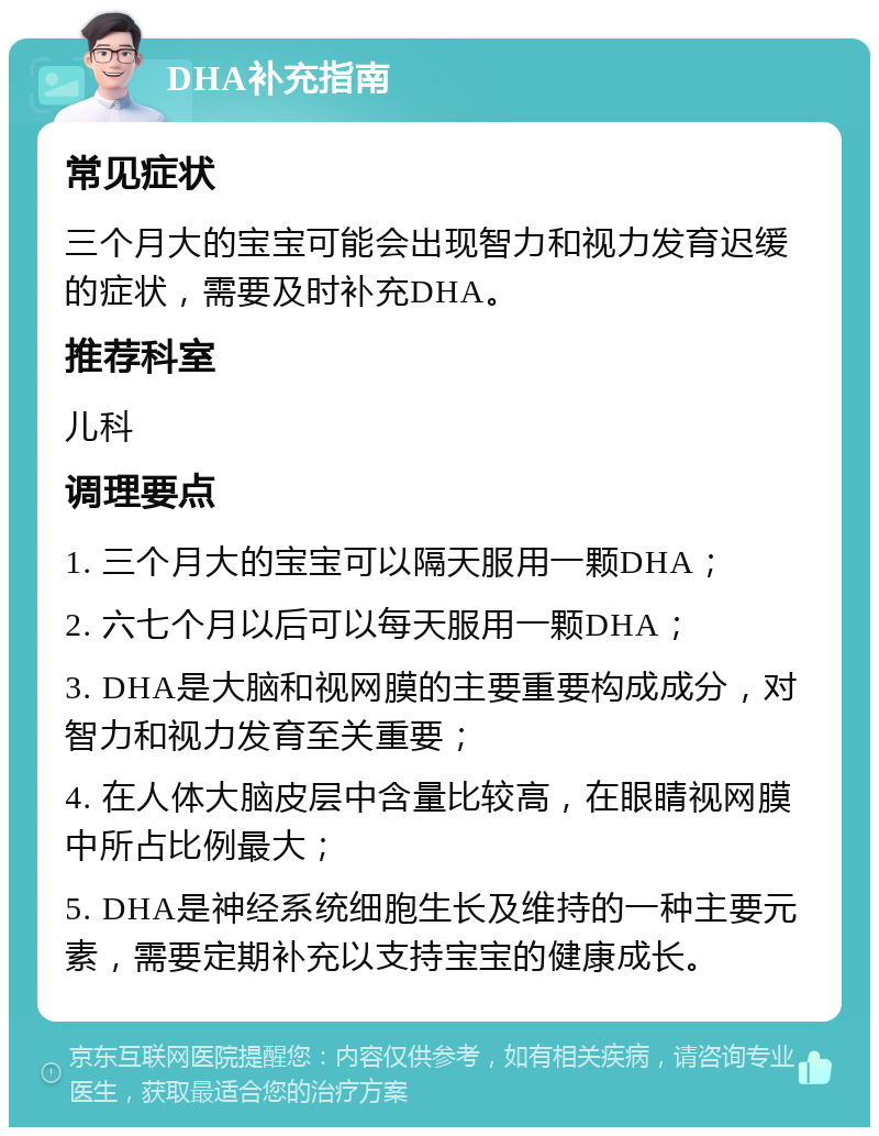 DHA补充指南 常见症状 三个月大的宝宝可能会出现智力和视力发育迟缓的症状，需要及时补充DHA。 推荐科室 儿科 调理要点 1. 三个月大的宝宝可以隔天服用一颗DHA； 2. 六七个月以后可以每天服用一颗DHA； 3. DHA是大脑和视网膜的主要重要构成成分，对智力和视力发育至关重要； 4. 在人体大脑皮层中含量比较高，在眼睛视网膜中所占比例最大； 5. DHA是神经系统细胞生长及维持的一种主要元素，需要定期补充以支持宝宝的健康成长。