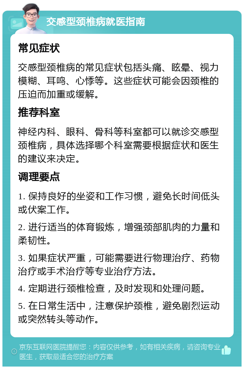 交感型颈椎病就医指南 常见症状 交感型颈椎病的常见症状包括头痛、眩晕、视力模糊、耳鸣、心悸等。这些症状可能会因颈椎的压迫而加重或缓解。 推荐科室 神经内科、眼科、骨科等科室都可以就诊交感型颈椎病，具体选择哪个科室需要根据症状和医生的建议来决定。 调理要点 1. 保持良好的坐姿和工作习惯，避免长时间低头或伏案工作。 2. 进行适当的体育锻炼，增强颈部肌肉的力量和柔韧性。 3. 如果症状严重，可能需要进行物理治疗、药物治疗或手术治疗等专业治疗方法。 4. 定期进行颈椎检查，及时发现和处理问题。 5. 在日常生活中，注意保护颈椎，避免剧烈运动或突然转头等动作。