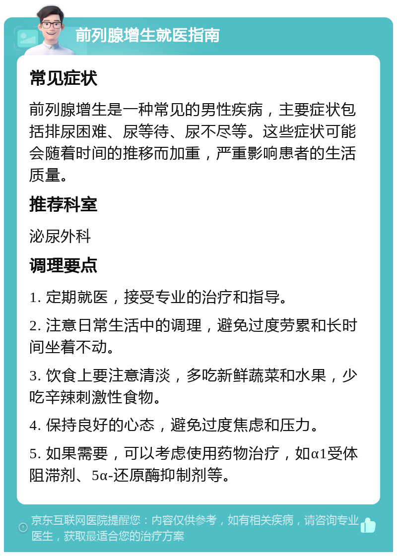 前列腺增生就医指南 常见症状 前列腺增生是一种常见的男性疾病，主要症状包括排尿困难、尿等待、尿不尽等。这些症状可能会随着时间的推移而加重，严重影响患者的生活质量。 推荐科室 泌尿外科 调理要点 1. 定期就医，接受专业的治疗和指导。 2. 注意日常生活中的调理，避免过度劳累和长时间坐着不动。 3. 饮食上要注意清淡，多吃新鲜蔬菜和水果，少吃辛辣刺激性食物。 4. 保持良好的心态，避免过度焦虑和压力。 5. 如果需要，可以考虑使用药物治疗，如α1受体阻滞剂、5α-还原酶抑制剂等。