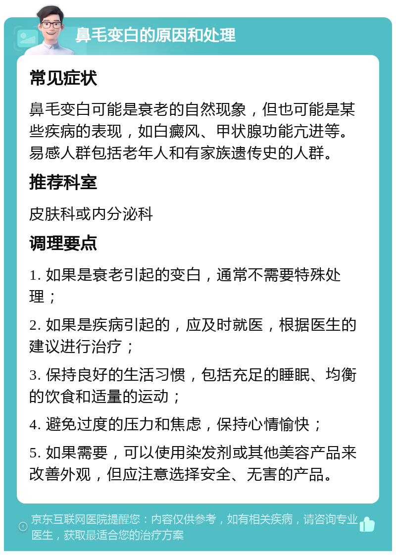 鼻毛变白的原因和处理 常见症状 鼻毛变白可能是衰老的自然现象，但也可能是某些疾病的表现，如白癜风、甲状腺功能亢进等。易感人群包括老年人和有家族遗传史的人群。 推荐科室 皮肤科或内分泌科 调理要点 1. 如果是衰老引起的变白，通常不需要特殊处理； 2. 如果是疾病引起的，应及时就医，根据医生的建议进行治疗； 3. 保持良好的生活习惯，包括充足的睡眠、均衡的饮食和适量的运动； 4. 避免过度的压力和焦虑，保持心情愉快； 5. 如果需要，可以使用染发剂或其他美容产品来改善外观，但应注意选择安全、无害的产品。