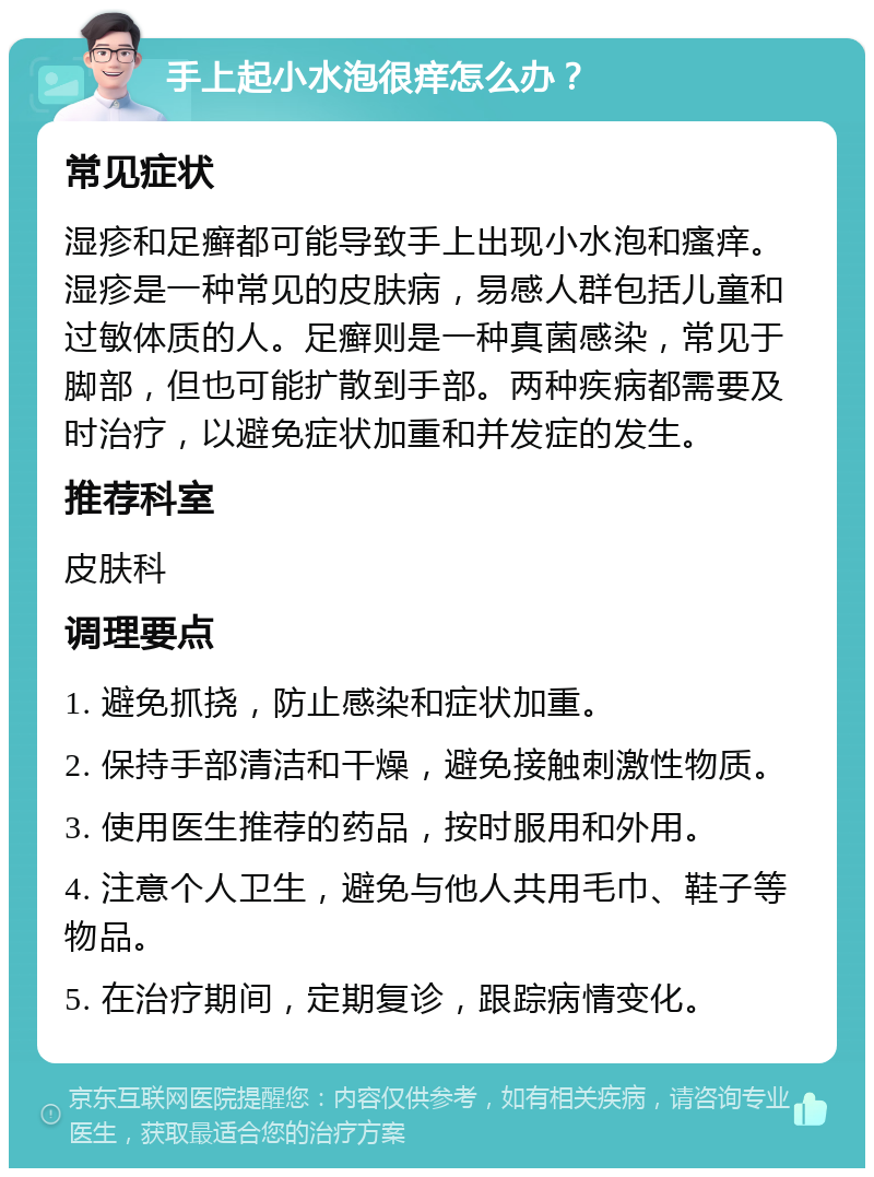 手上起小水泡很痒怎么办？ 常见症状 湿疹和足癣都可能导致手上出现小水泡和瘙痒。湿疹是一种常见的皮肤病，易感人群包括儿童和过敏体质的人。足癣则是一种真菌感染，常见于脚部，但也可能扩散到手部。两种疾病都需要及时治疗，以避免症状加重和并发症的发生。 推荐科室 皮肤科 调理要点 1. 避免抓挠，防止感染和症状加重。 2. 保持手部清洁和干燥，避免接触刺激性物质。 3. 使用医生推荐的药品，按时服用和外用。 4. 注意个人卫生，避免与他人共用毛巾、鞋子等物品。 5. 在治疗期间，定期复诊，跟踪病情变化。