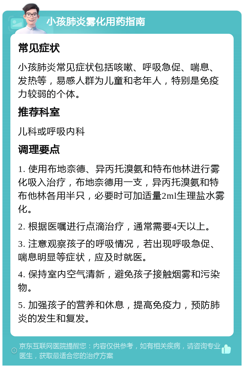 小孩肺炎雾化用药指南 常见症状 小孩肺炎常见症状包括咳嗽、呼吸急促、喘息、发热等，易感人群为儿童和老年人，特别是免疫力较弱的个体。 推荐科室 儿科或呼吸内科 调理要点 1. 使用布地奈德、异丙托溴氨和特布他林进行雾化吸入治疗，布地奈德用一支，异丙托溴氨和特布他林各用半只，必要时可加适量2ml生理盐水雾化。 2. 根据医嘱进行点滴治疗，通常需要4天以上。 3. 注意观察孩子的呼吸情况，若出现呼吸急促、喘息明显等症状，应及时就医。 4. 保持室内空气清新，避免孩子接触烟雾和污染物。 5. 加强孩子的营养和休息，提高免疫力，预防肺炎的发生和复发。