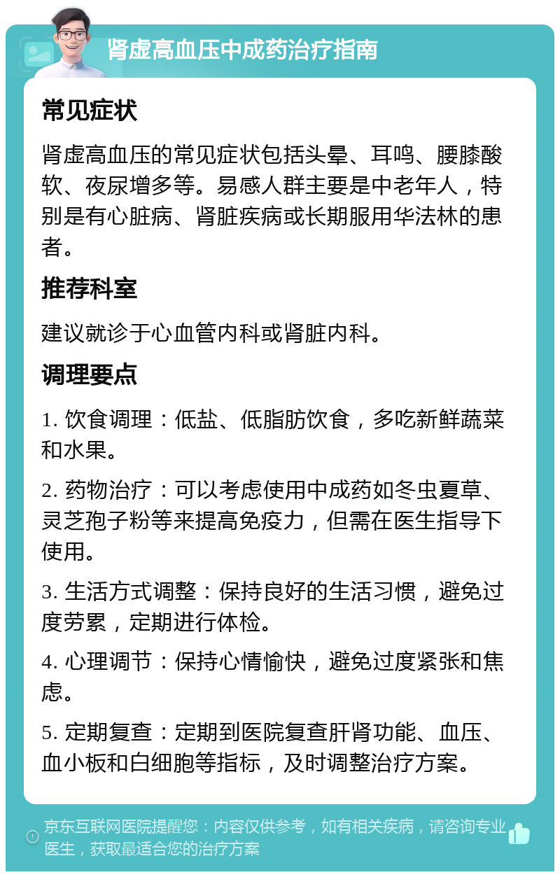 肾虚高血压中成药治疗指南 常见症状 肾虚高血压的常见症状包括头晕、耳鸣、腰膝酸软、夜尿增多等。易感人群主要是中老年人，特别是有心脏病、肾脏疾病或长期服用华法林的患者。 推荐科室 建议就诊于心血管内科或肾脏内科。 调理要点 1. 饮食调理：低盐、低脂肪饮食，多吃新鲜蔬菜和水果。 2. 药物治疗：可以考虑使用中成药如冬虫夏草、灵芝孢子粉等来提高免疫力，但需在医生指导下使用。 3. 生活方式调整：保持良好的生活习惯，避免过度劳累，定期进行体检。 4. 心理调节：保持心情愉快，避免过度紧张和焦虑。 5. 定期复查：定期到医院复查肝肾功能、血压、血小板和白细胞等指标，及时调整治疗方案。