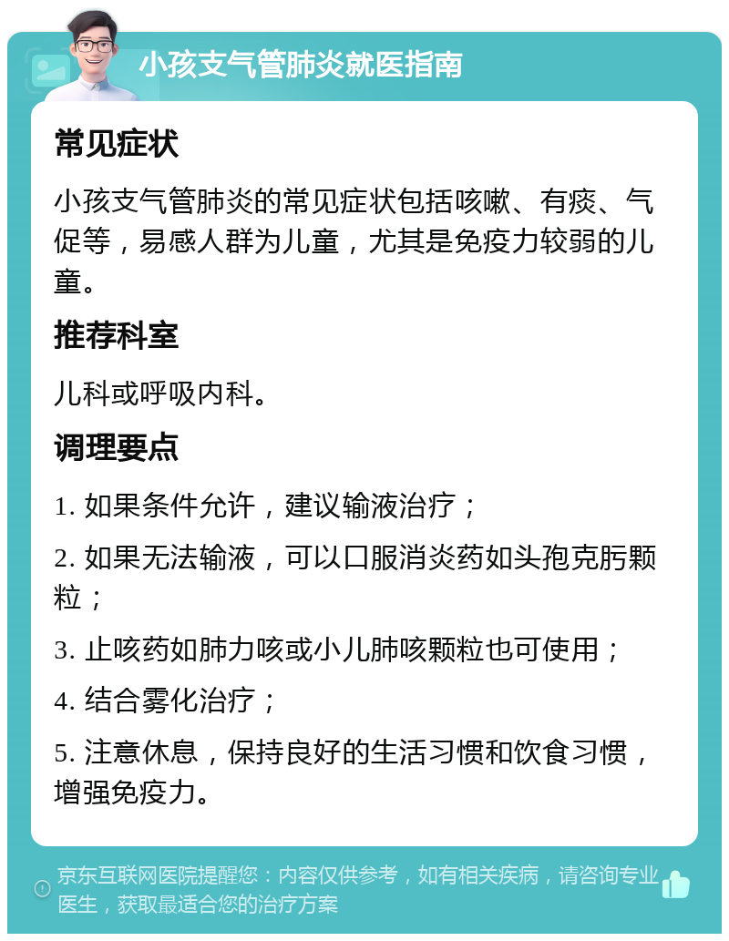 小孩支气管肺炎就医指南 常见症状 小孩支气管肺炎的常见症状包括咳嗽、有痰、气促等，易感人群为儿童，尤其是免疫力较弱的儿童。 推荐科室 儿科或呼吸内科。 调理要点 1. 如果条件允许，建议输液治疗； 2. 如果无法输液，可以口服消炎药如头孢克肟颗粒； 3. 止咳药如肺力咳或小儿肺咳颗粒也可使用； 4. 结合雾化治疗； 5. 注意休息，保持良好的生活习惯和饮食习惯，增强免疫力。