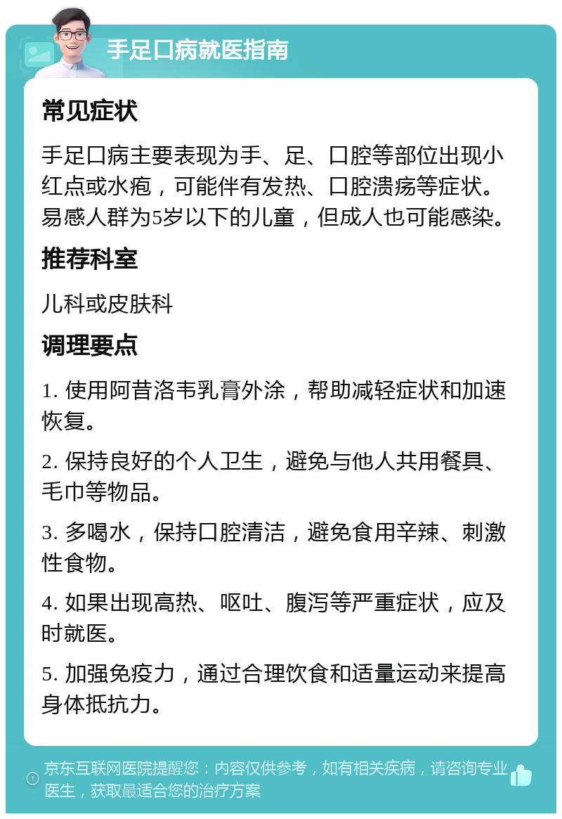 手足口病就医指南 常见症状 手足口病主要表现为手、足、口腔等部位出现小红点或水疱，可能伴有发热、口腔溃疡等症状。易感人群为5岁以下的儿童，但成人也可能感染。 推荐科室 儿科或皮肤科 调理要点 1. 使用阿昔洛韦乳膏外涂，帮助减轻症状和加速恢复。 2. 保持良好的个人卫生，避免与他人共用餐具、毛巾等物品。 3. 多喝水，保持口腔清洁，避免食用辛辣、刺激性食物。 4. 如果出现高热、呕吐、腹泻等严重症状，应及时就医。 5. 加强免疫力，通过合理饮食和适量运动来提高身体抵抗力。