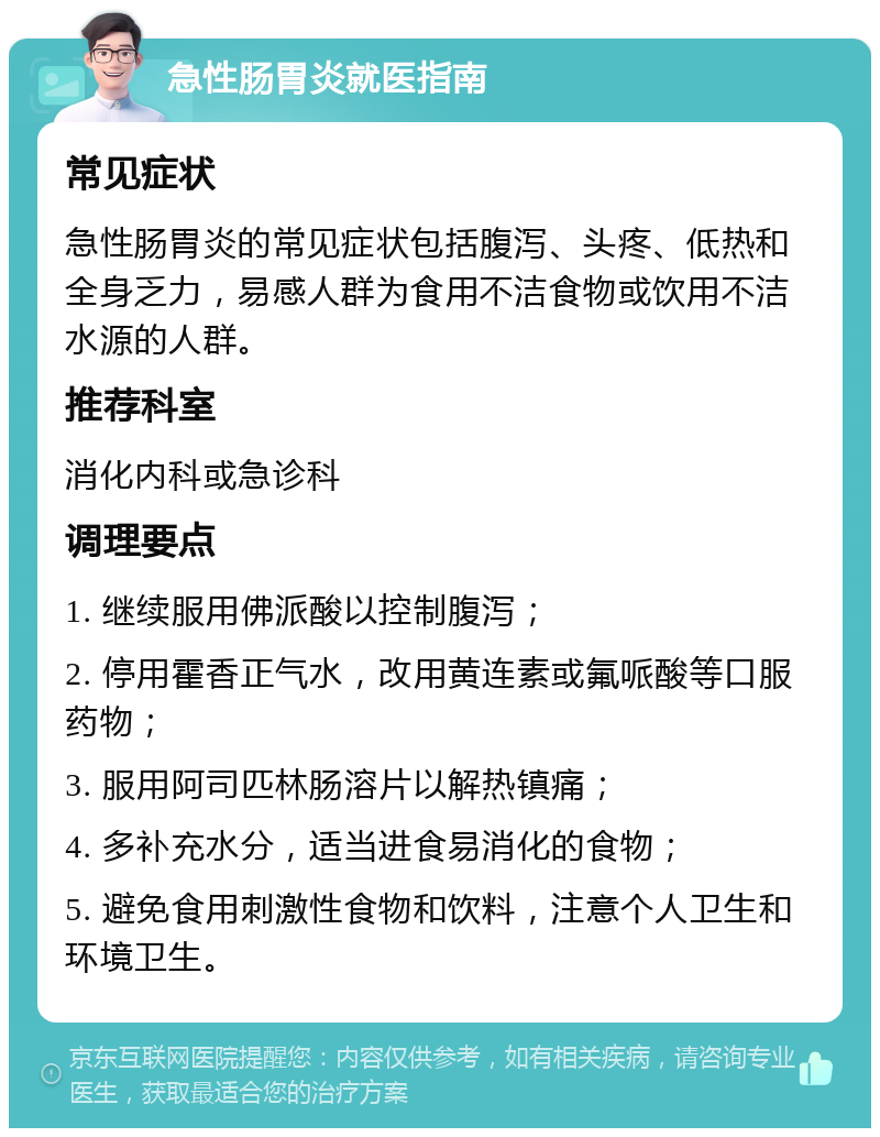 急性肠胃炎就医指南 常见症状 急性肠胃炎的常见症状包括腹泻、头疼、低热和全身乏力，易感人群为食用不洁食物或饮用不洁水源的人群。 推荐科室 消化内科或急诊科 调理要点 1. 继续服用佛派酸以控制腹泻； 2. 停用霍香正气水，改用黄连素或氟哌酸等口服药物； 3. 服用阿司匹林肠溶片以解热镇痛； 4. 多补充水分，适当进食易消化的食物； 5. 避免食用刺激性食物和饮料，注意个人卫生和环境卫生。