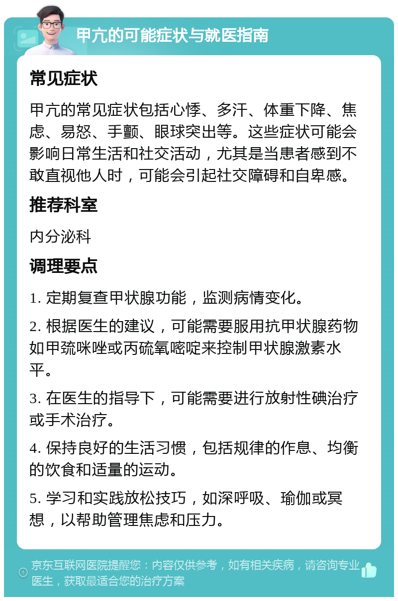 甲亢的可能症状与就医指南 常见症状 甲亢的常见症状包括心悸、多汗、体重下降、焦虑、易怒、手颤、眼球突出等。这些症状可能会影响日常生活和社交活动，尤其是当患者感到不敢直视他人时，可能会引起社交障碍和自卑感。 推荐科室 内分泌科 调理要点 1. 定期复查甲状腺功能，监测病情变化。 2. 根据医生的建议，可能需要服用抗甲状腺药物如甲巯咪唑或丙硫氧嘧啶来控制甲状腺激素水平。 3. 在医生的指导下，可能需要进行放射性碘治疗或手术治疗。 4. 保持良好的生活习惯，包括规律的作息、均衡的饮食和适量的运动。 5. 学习和实践放松技巧，如深呼吸、瑜伽或冥想，以帮助管理焦虑和压力。