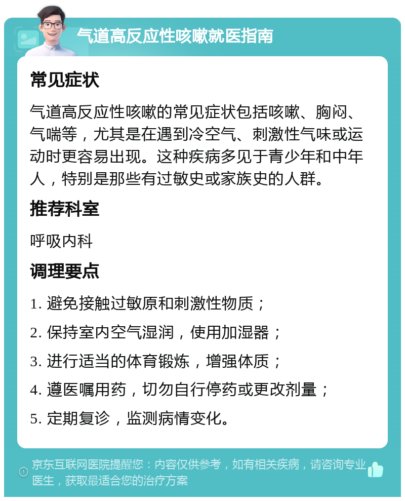 气道高反应性咳嗽就医指南 常见症状 气道高反应性咳嗽的常见症状包括咳嗽、胸闷、气喘等，尤其是在遇到冷空气、刺激性气味或运动时更容易出现。这种疾病多见于青少年和中年人，特别是那些有过敏史或家族史的人群。 推荐科室 呼吸内科 调理要点 1. 避免接触过敏原和刺激性物质； 2. 保持室内空气湿润，使用加湿器； 3. 进行适当的体育锻炼，增强体质； 4. 遵医嘱用药，切勿自行停药或更改剂量； 5. 定期复诊，监测病情变化。