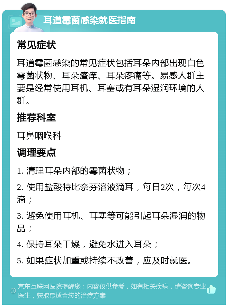 耳道霉菌感染就医指南 常见症状 耳道霉菌感染的常见症状包括耳朵内部出现白色霉菌状物、耳朵瘙痒、耳朵疼痛等。易感人群主要是经常使用耳机、耳塞或有耳朵湿润环境的人群。 推荐科室 耳鼻咽喉科 调理要点 1. 清理耳朵内部的霉菌状物； 2. 使用盐酸特比奈芬溶液滴耳，每日2次，每次4滴； 3. 避免使用耳机、耳塞等可能引起耳朵湿润的物品； 4. 保持耳朵干燥，避免水进入耳朵； 5. 如果症状加重或持续不改善，应及时就医。