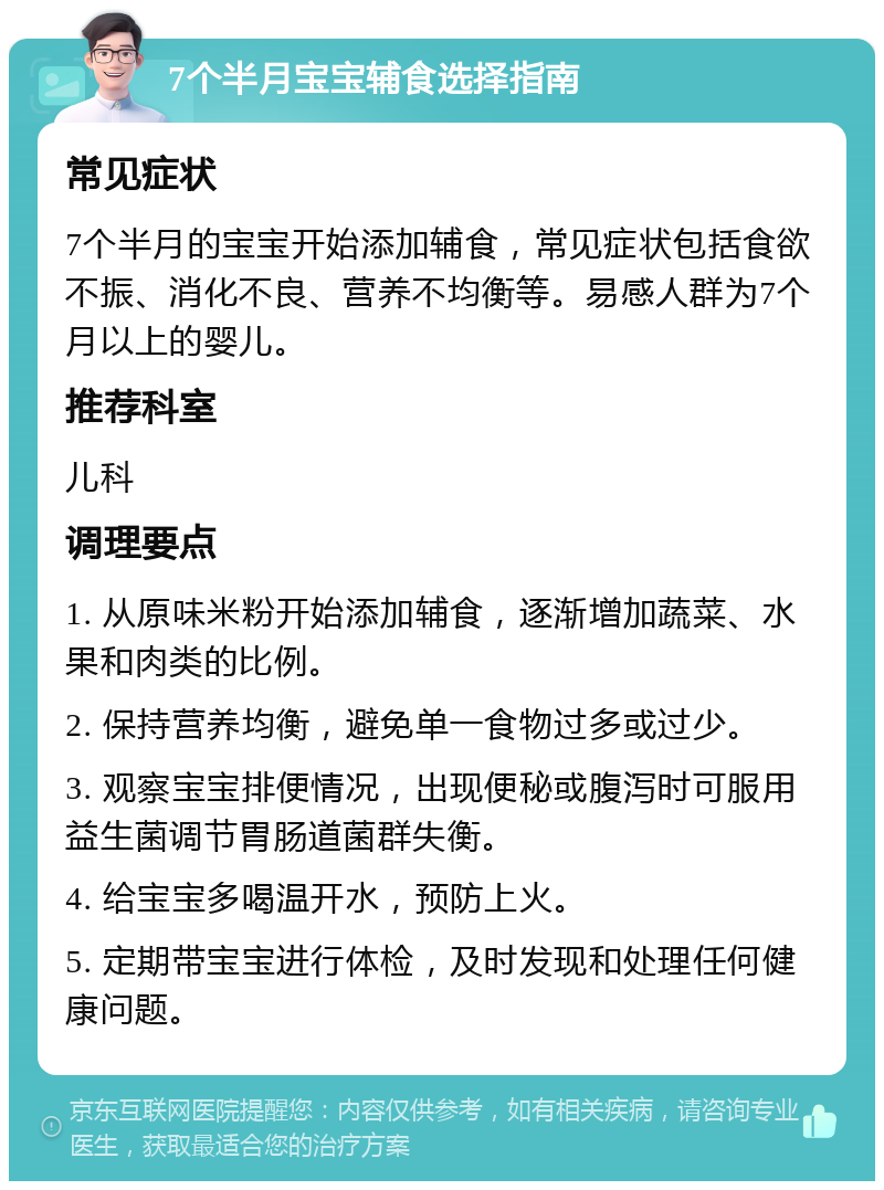 7个半月宝宝辅食选择指南 常见症状 7个半月的宝宝开始添加辅食，常见症状包括食欲不振、消化不良、营养不均衡等。易感人群为7个月以上的婴儿。 推荐科室 儿科 调理要点 1. 从原味米粉开始添加辅食，逐渐增加蔬菜、水果和肉类的比例。 2. 保持营养均衡，避免单一食物过多或过少。 3. 观察宝宝排便情况，出现便秘或腹泻时可服用益生菌调节胃肠道菌群失衡。 4. 给宝宝多喝温开水，预防上火。 5. 定期带宝宝进行体检，及时发现和处理任何健康问题。