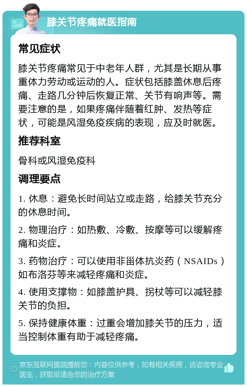 膝关节疼痛就医指南 常见症状 膝关节疼痛常见于中老年人群，尤其是长期从事重体力劳动或运动的人。症状包括膝盖休息后疼痛、走路几分钟后恢复正常、关节有响声等。需要注意的是，如果疼痛伴随着红肿、发热等症状，可能是风湿免疫疾病的表现，应及时就医。 推荐科室 骨科或风湿免疫科 调理要点 1. 休息：避免长时间站立或走路，给膝关节充分的休息时间。 2. 物理治疗：如热敷、冷敷、按摩等可以缓解疼痛和炎症。 3. 药物治疗：可以使用非甾体抗炎药（NSAIDs）如布洛芬等来减轻疼痛和炎症。 4. 使用支撑物：如膝盖护具、拐杖等可以减轻膝关节的负担。 5. 保持健康体重：过重会增加膝关节的压力，适当控制体重有助于减轻疼痛。