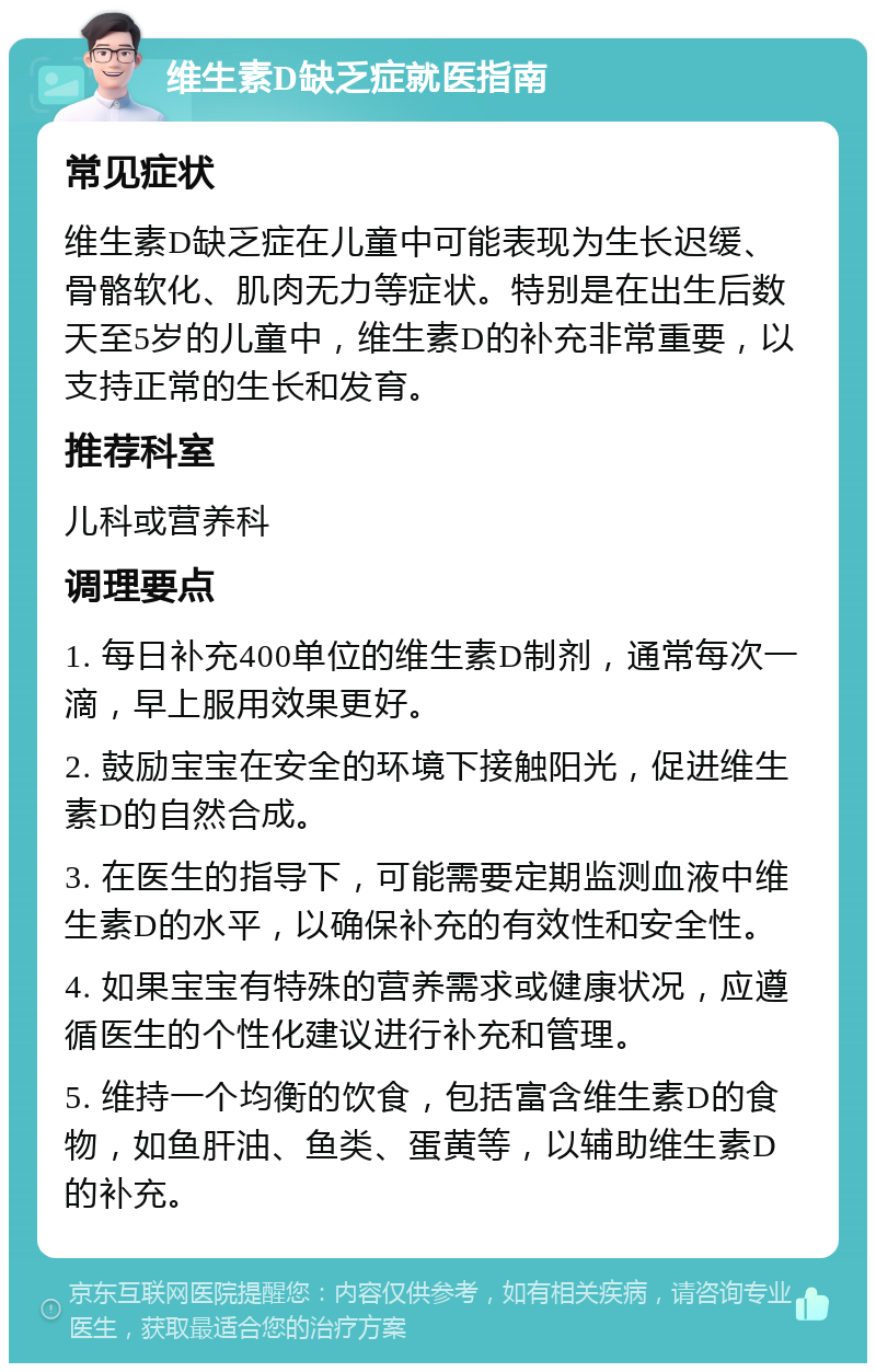 维生素D缺乏症就医指南 常见症状 维生素D缺乏症在儿童中可能表现为生长迟缓、骨骼软化、肌肉无力等症状。特别是在出生后数天至5岁的儿童中，维生素D的补充非常重要，以支持正常的生长和发育。 推荐科室 儿科或营养科 调理要点 1. 每日补充400单位的维生素D制剂，通常每次一滴，早上服用效果更好。 2. 鼓励宝宝在安全的环境下接触阳光，促进维生素D的自然合成。 3. 在医生的指导下，可能需要定期监测血液中维生素D的水平，以确保补充的有效性和安全性。 4. 如果宝宝有特殊的营养需求或健康状况，应遵循医生的个性化建议进行补充和管理。 5. 维持一个均衡的饮食，包括富含维生素D的食物，如鱼肝油、鱼类、蛋黄等，以辅助维生素D的补充。